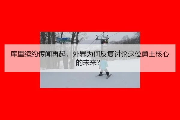 库里续约传闻再起，外界为何反复讨论这位勇士核心的未来？