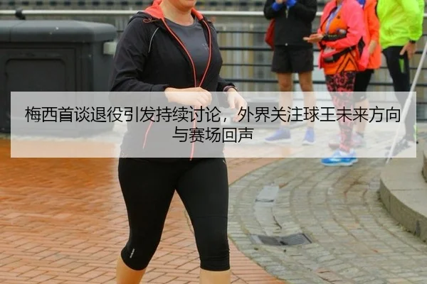 梅西首谈退役引发持续讨论，外界关注球王未来方向与赛场回声
